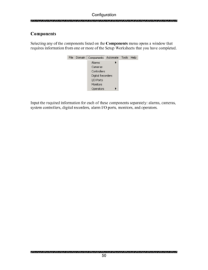 Page 54Configuration 
 
 
50 
Components 
 
Selecting any of the components listed on the Components menu opens a window that 
requires information from one or more of the Setup Worksheets that you have completed. 
 
 
 
Input the required information for each of these components separately: alarms, cameras, 
system controllers, digital recorders, alarm I/O ports, monitors, and operators. 
  