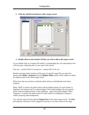 Page 57Configuration 
 
 
53  2. Click the Add Record button to add a target record 
 
 
 
3. Double-click on each monitor ID that you wish to add to this target record 
 
As you double-click on a monitor ID number’s corresponding box, the representative box 
will turn green, indicating that it is now part of this record. 
 
First row = monitor IDs 0-9, second row = monitor IDs 10-19, etc.   
 
Besides choosing which monitors will be part of a specific target ID, you must also 
choose either Hold or Sequence...