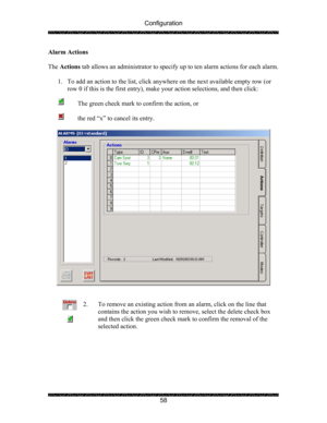 Page 62Configuration 
 
 
58  Alarm Actions 
 
The Actions tab allows an administrator to specify up to ten alarm actions for each alarm.  
 
1. To add an action to the list, click anywhere on the next available empty row (or 
row 0 if this is the first entry), make your action selections, and then click: 
 
      The green check mark to confirm the action, or 
 
      the red “x” to cancel its entry. 
 
 
 
 
2. To remove an existing action from an alarm, click on the line that 
contains the action you wish to...