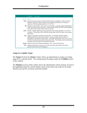 Page 63Configuration 
 
 
59 
 
 Alarms – Actions 
Field Data 
Type 
Choose the type of action to perform when th
e alarm is triggered.  Click on the first 
blank box under this column, and select Ca m Spot (camera spot), Tour Seq (tour 
sequence), Grp Seq (group sequence), or Text Only. 
ID  Identifies the ID number of the camera, tour
 sequence, or group sequence depending on 
what was selected as the action type.  Choos e the ID number off of the list that appears 
at the right of the Alarms window when on...