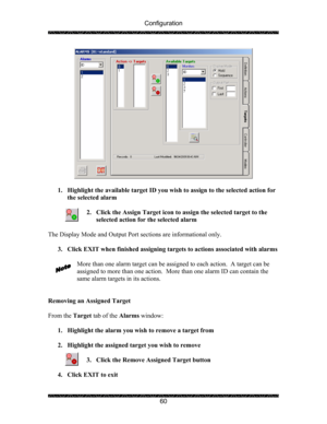 Page 64Configuration 
 
 
60 
 
 
1. Highlight the available target ID you wish to assign to the selected action for 
the selected alarm  
 
2. Click the Assign Target icon to assign the selected target to the 
selected action for the selected alarm 
 
The Display Mode and Output Port sections are informational only. 
 
3. Click EXIT when finished assigning targets to actions associated with alarms 
 
More than one alarm target can be assigned to each action.  A target can be 
assigned to more than one action....