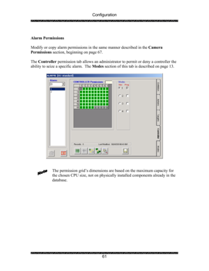Page 65Configuration 
 
 
61   
Alarm Permissions 
 
Modify or copy alarm permissions in the same manner described in the Camera 
Permissions section, beginning on page 67. 
 
The Controller permission tab allows an administrator to permit or deny a controller the 
ability to seize a specific alarm.  The Modes section of this tab is described on page 13. 
 
 
 
 
The permission grid’s dimensions are based on the maximum capacity for 
the chosen CPU size, not on physically installed components already in the...