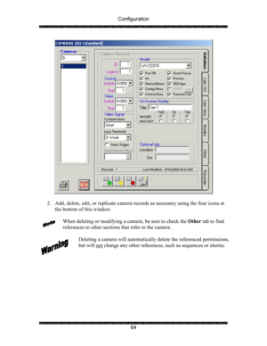 Page 68Configuration 
 
 
64 
 
 
2. Add, delete, edit, or replicate camera records as necessary using the four icons at 
the bottom of this window. 
 
When deleting or modifying a camera, be sure to check the Other tab to find 
references to other sections that refer to the camera. 
 
Deleting a camera will automatically delete the referenced permissions, 
but will not
 change any other references, such as sequences or alarms. 
 
  