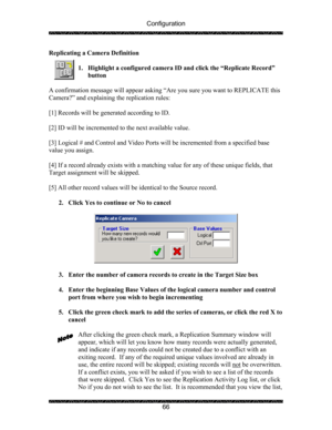 Page 70Configuration 
 
 
66  Replicating a Camera Definition 
 
1. Highlight a configured camera ID and click the “Replicate Record” 
button 
 
A confirmation message will appear asking “Are you sure you want to REPLICATE this 
Camera?” and explaining the replication rules: 
 
[1] Records will be generated according to ID. 
 
[2] ID will be incremented to the next available value. 
 
[3] Logical # and Control and Video Ports will be incremented from a specified base 
value you assign.  
 
[4] If a record...