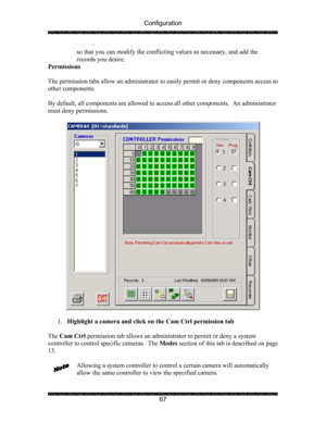 Page 71Configuration 
 
 
67  so that you can modify the conflicting values as necessary, and add the 
records you desire.  
Permissions 
 
The permission tabs allow an administrator to easily permit or deny components access to 
other components. 
   
By default, all components are allowed to access all other components.  An administrator 
must deny permissions. 
 
 
 
1. Highlight a camera and click on the Cam Ctrl permission tab 
 
The Cam Ctrl permission tab allows an administrator to permit or deny a...