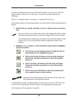 Page 72Configuration 
 
 
68  Cameras are displayed in the list on the left by ID number, but can also be viewed by 
logical number, control port, or video port.  The grid on the right represents the 
following: 
 
First row = controller IDs 0-9, second row = controller IDs 10-19, etc. 
 
Green blocks indicate an allowed permission, and white blocks indicate that permission is 
denied. 
 
2. Double-click on a specific controller to invert or alternate between permit or 
deny 
 
Be sure to click the save button...