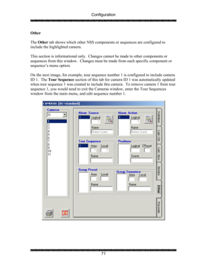 Page 75Configuration 
 
 
71  Other 
 
The Other tab shows which other NSS components or sequences are configured to 
include the highlighted camera. 
 
This section is informational only.  Changes cannot be made to other components or 
sequences from this window.  Changes must be made from each specific component or 
sequence’s menu option.   
 
On the next image, for example, tour sequence number 1 is configured to include camera 
ID 1.  The Tour Sequence section of this tab for camera ID 1 was automatically...