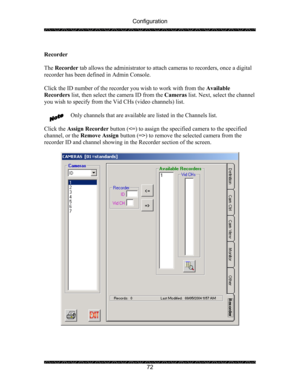 Page 76Configuration 
 
 
72  
Recorder 
 
The Recorder tab allows the administrator to attach cameras to recorders, once a digital 
recorder has been defined in Admin Console.  
 
Click the ID number of the recorder you wish to work with from the Available 
Recorders list, then select the camera ID from the Cameras list. Next, select the channel 
you wish to specify from the Vid CHs (video channels) list. 
 
Only channels that are available are listed in the Channels list. 
 
Click the Assign Recorder button...