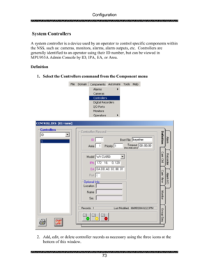 Page 77Configuration 
 
 
73 
 System Controllers 
 
A system controller is a device used by an operator to control specific components within 
the NSS, such as: cameras, monitors, alarms, alarm outputs, etc.  Controllers are 
generally identified to an operator using their ID number, but can be viewed in 
MPU955A Admin Console by ID, IPA, EA, or Area. 
 
Definition 
 
1. Select the Controllers command from the Component menu 
 
  
 
 
2. Add, edit, or delete controller records as necessary using the three...