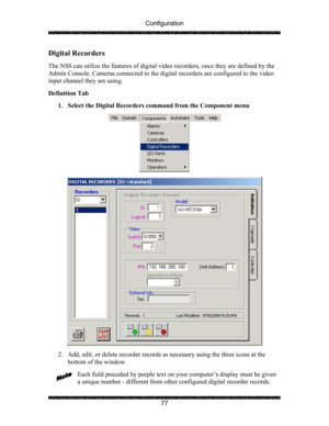 Page 81Configuration 
 
 
77 
Digital Recorders 
 
The NSS can utilize the features of digital video recorders, once they are defined by the 
Admin Console. Cameras connected to the digital recorders are configured to the video 
input channel they are using. 
 
Definition Tab  
1. Select the Digital Recorders command from the Component menu  
  
  
2. Add, edit, or delete recorder records as necessary using the three icons at the 
bottom of the window. 
 
Each field preceded by purple text on your computer’s...