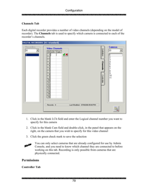 Page 83Configuration 
 
 
79  Channels Tab 
 
Each digital recorder provides a number of video channels (depending on the model of 
recorder). The Channels tab is used to specify which camera is connected to each of the 
recorder’s channels. 
 
 
 
1. Click in the blank LCh field and enter the Logical channel number you want to 
specify for this camera 
 
2. Click in the blank Cam field and double-click, in the panel that appears on the 
right, on the camera that you wish to specify for this video channel 
 
3....