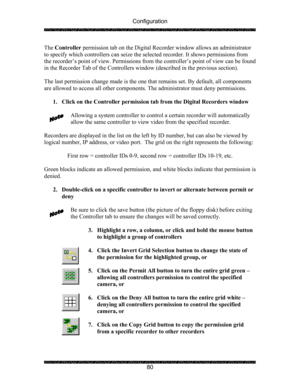 Page 84Configuration 
 
 
80  The Controller permission tab on the Digital Recorder window allows an administrator 
to specify which controllers can seize the selected recorder. It shows permissions from 
the recorder’s point of view. Permissions from the controller’s point of view can be found 
in the Recorder Tab of the Controllers window (described in the previous section). 
 
The last permission change made is the one that remains set. By default, all components 
are allowed to access all other components....