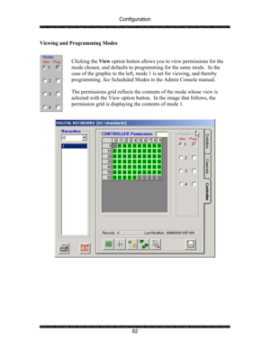 Page 86Configuration 
 
 
82  Viewing and Programming Modes 
 
 
Clicking the View option button allows you to view permissions for the 
mode chosen, and defaults to programming for the same mode.  In the 
case of the graphic to the left, mode 1 is set for viewing, and thereby 
programming. See Scheduled Modes in the Admin Console manual. 
 
The permissions grid reflects the contents of the mode whose view is 
selected with the View option button.  In the image that follows, the 
permission grid is displaying...