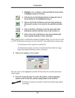 Page 88Configuration 
 
 
84  3. Highlight a row, a column, or click and hold the mouse button 
to highlight a group of recorders 
 
4. Click the Invert Grid Selection button to change the state of 
the permission for the highlighted group, or 
 
5. Click on the Permit All button to turn the entire grid green – 
allowing all recorders to be seized by the specified controller, 
or 
 
6. Click on the Deny All button to turn the entire grid white – 
denying the selected controller access to all recorders, or 
 
7....