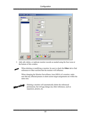 Page 95Configuration 
 
 
91 
 
2. Add, edit, delete, or replicate monitor records as needed using the four icons at 
the bottom of this window. 
 
When deleting or modifying a monitor, be sure to check the Other tab to find 
references to other sections that the monitor will influence. 
 
When changing the Monitor Surveillance Area (MSA) of a monitor, make 
sure that any affected presets or alarm action target assignments are within the 
same area. 
 
 
Deleting a monitor will automatically delete the...