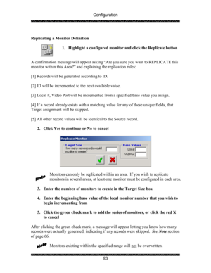 Page 97Configuration 
 
 
93   
Replicating a Monitor Definition 
 
1. Highlight a configured monitor and click the Replicate button 
 
 
A confirmation message will appear asking “Are you sure you want to REPLICATE this 
monitor within this Area?” and explaining the replication rules: 
 
[1] Records will be generated according to ID. 
 
[2] ID will be incremented to the next available value. 
 
[3] Local #, Video Port will be incremented from a specified base value you assign.  
 
[4] If a record already...