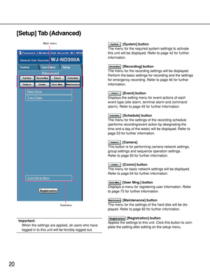 Page 2020
[Setup] Tab (Advanced)
Important:
When the settings are applied, all users who have
logged in to this unit will be forcibly logged out.
[System] button
The menu for the required system settings to activate
this unit will be displayed. Refer to page 42 for further
information.
[Recording] button
The menu for the recording settings will be displayed.
Perform the basic settings for recording and the settings
for emergency recording. Refer to page 46 for further
information.
[Event] button
Displays the...