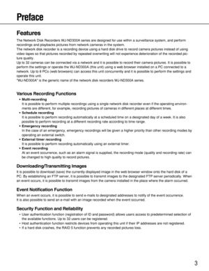 Page 33
Preface
Features
The Network Disk Recorders WJ-ND300A series are designed for use within a surveillance system, and perform
recordings and playbacks pictures from network cameras in the system.
The network disk recorder is a recording device using a hard disk drive to record camera pictures instead of using
video tapes so that pictures recorded by repeated overwriting will not experience deterioration of the recorded pic-
ture quality.
Up to 32 cameras can be connected via a network and it is possible...