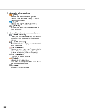 Page 2222
eIndicates the following statuses:
[BUSY]:
Indicates that the camera is not operable
because a user with higher priority is currently
operating that camera.
[COPY]:
Indicates that copying is being performed.
[DELETE]:
Indicates that deletion of a recorded image is
being performed.
rIndicates information about events and errors.
[ALARM SUSPEND]:
Clicking this button will temporarily disable alarm
detection. (Refer to the Operating Instructions
(PDF).)
[ALARM SUSPEND]:
This indication will be displayed...