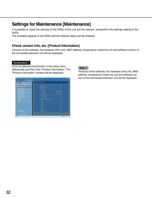 Page 8282
Settings for Maintenance [Maintenance]
It is possible to check the statuses of the HDDs of this unit and the network, and perform the settings relating to the
HDDs.
The available capacity of the HDDs and the network status can be checked.
Check version info, etc. [Product Information]
Versions of the software, the hardware (this unit), MAC address, temperature inside the unit and software version of
the connected extension unit will be displayed.
Screenshot 1
Click the [Maintenance] button in the...