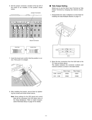 Page 13-11-
CH9 - CH16
CH1 - CH8 6. Set the jumper connector, located at the top left of
the board to be installed, to the position shown
below.
7. Insert the board and confirm that the position is cor-
rect. Then push it in straight.
8. After installing the boards, secure them by tighten-
ing the screws and knobs shown above.
Note:Some settings for the VD2 signal and control
data will be necessary from the setup menu of
the Video Multiplexer. Refer to Cable Compen-
sation/VD2/Data Setup on page 34 for...