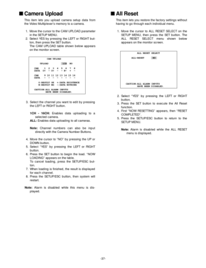 Page 39-37-
            CAM UPLOAD
       UPLOAD          1CH  NO
 
   CAM    1  2  3  4  5  6  7  8 
   DATA  O+  - O+  -  - N-  +  -
 
   CAM    9 10 11 12 13 14 15 16 
   DATA   -  -  -  -  -  -  -  - 
 
      O:RESULT OK  +:DATA EXISTENCE
      N:RESULT NG  -:DATA NOTHING
              
   CAUTION:ALL ALARM INPUTS
           HAVE BEEN DISABLED.
           ALL RESET SELECT
       ALL-RESET      NO
   CAUTION:ALL ALARM INPUTS
           HAVE BEEN DISABLED.
Camera Upload
This item lets you upload camera setup...