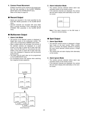 Page 47-45-
ALARM ALARM
ALARM ALARM
ALARM ALARM
ALARM ALARM
ALARM
ALARM ALARM
ALARM ALARM
ALARM ALARM
ALARM ALARM
[Spot]
[Quad Spot]
[Quad Sequence]
ALARM
2. Alarm Indication Mode
•The camera pictures selected before alarm was
activated remain on the monitor screen.
•If the alarmed channels are displayed, the camera
title and alarm display blink alternately on the moni-
tor screen.
Note:If the alarm channel is in the Still mode, it
returns to normal viewing.
Spot Output
1. Alarm Spot Mode
•The alarmed camera...