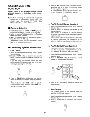 Page 52-50-
FOCUS
NEAR
FARAF
ZOOM
TELE
WIDE
CLOSE OPENIRIS
PRE-
POSI
123
456
789
MO N C A M
UNIT/ESC SET0
AUTO/+
AUX2
CAMERA CONTROL 
FUNCTION
Camera control is only available while the camera
picture is displayed in Single Spot on the monitor
screen.
Note:When controlling the camera with multiplexed
control data by connecting a coaxial cable, you
should install the optional WV-PB6164 Data
Multiplex Board in the Video Multiplexer.
Camera Selection
1. Set the LCD display to ✴SPOTor ✴MLT by repeat-
edly pressing...