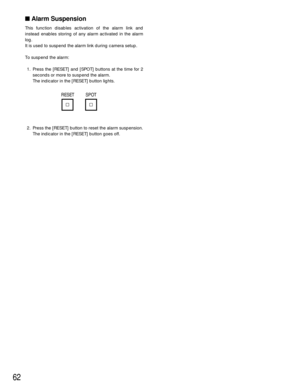 Page 6262
Alarm Suspension
This function disables activation of the alarm link and
instead enables storing of any alarm activated in the alarm
log.
It is used to suspend the alarm link during camera setup.
To suspend the alarm:
1. Press the [RESET] and [SPOT] buttons at the time for 2
seconds or more to suspend the alarm.
The indicator in the [RESET] button lights.
2. Press the [RESET] button to reset the alarm suspension.
The indicator in the [RESET] button goes off.
RESET SPOT 