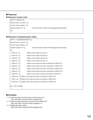 Page 103103
■Response
●Response of alarm reset
●Response of displaying alarm status
■Examples
1. To reset the alarm occurred at the contact input port 1
http://192.168.0.10/control4?alm=reset&ch=01 
2. To reset the video loss alarm occurred at the VIDEO IN 3
http://192.168.0.10/control4?alm=reset&ch=11
3. To display the alarm status
http://192.168.0.10/control4?alm=state&ch=00
HTTP /1.1 XXXXXXXXXXXXX  CR
LF
Cache-Control: no-cache  CR
LF
Content-Type: text/plain  CR
LF
Content-Length: XX  CR
LF(Store the octet...