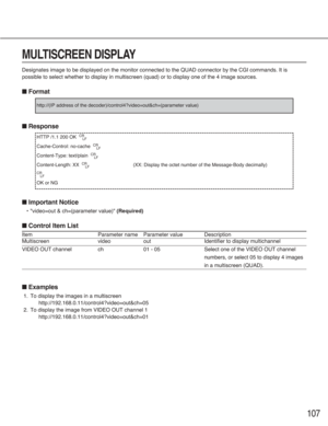 Page 107107
MULTISCREEN DISPLAY
Designates image to be displayed on the monitor connected to the QUAD connector by the CGI commands. It is
possible to select whether to display in multiscreen (quad) or to display one of the 4 image sources.
■Format
■Response
■Important Notice
•"video=out & ch=(parameter value)" (Required)
■Control Item List
Item Parameter name Parameter value Description
Multiscreen video out Identifier to display multichannel
VIDEO OUT channel ch 01 - 05 Select one of the VIDEO OUT...