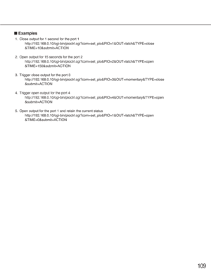 Page 109109
■Examples
1. Close output for 1 second for the port 1
http://192.168.0.10/cgi-bin/pioctrl.cgi?com=set_pio&PIO=1&OUT=latch&TYPE=close
&TIME=10&submit=ACTION
2. Open output for 15 seconds for the port 2
http://192.168.0.10/cgi-bin/pioctrl.cgi?com=set_pio&PIO=2&OUT=latch&TYPE=open
&TIME=150&submit=ACTION
3. Trigger close output for the port 3
http://192.168.0.10/cgi-bin/pioctrl.cgi?com=set_pio&PIO=3&OUT=momentary&TYPE=close
&submit=ACTION
4. Trigger open output for the port 4...