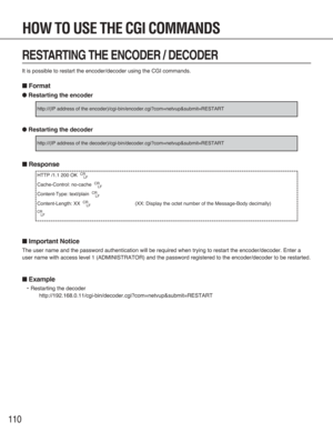 Page 110110
RESTARTING THE ENCODER / DECODER
It is possible to restart the encoder/decoder using the CGI commands.
■Format
●Restarting the encoder
●Restarting the decoder
■Response
■Important Notice
The user name and the password authentication will be required when trying to restart the encoder/decoder. Enter a
user name with access level 1 (ADMINISTRATOR) and the password registered to the encoder/decoder to be restarted.
■Example
•Restarting the decoder...
