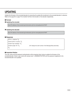 Page 111111
UPDATING
Update the firmware of the encoder/decoder by executing the update file transferred to the encoder/decoder in advance.
Refer to the page 62 or page 79 to transfer the file to the encoder or the decoder respectively.
■Format
●Updating the encoder
●Updating the decoder
■Response
■Important Notice
The user name and the password authentication will be required when trying to update the firmware of the
encoder/decoder. Enter a user name with access level 1 (ADMINISTRATOR) and the password...