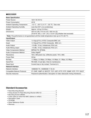 Page 117DECODER
Basic Specification
Power Source 120 V AC 60 Hz
Power Consumption 45 W
Ambient Operating Temperature–10 °C - +50 °C (14 °F - 122 °F) * See note.
Ambient Operating Humidity Less than 90 % (no-condensing)
Weight  Approx. 4.8 kg (10.6 lbs.)
Dimensions 420 mm (W) x 44 mm (H) x 350 mm (D) 
[16-9/16 (W) x 1-3/4  (H) x 13-3/4 (D)] (Rubber feet excluded)
*Note:The performance is not guaranteed until the inside temperature rises up to 0°C (32 °F).
Input/Output
Video Output 1.0 V[p-p]/75 Ω, NTSC Composite...