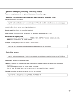 Page 1919
Operation Example (Switching streaming video)
These are examples to operate the systems introduced on the previous pages.
 Switching currently monitored streaming video to another streaming video
Use the following CGI commands.
control4?:Definition to control streaming video (required)
decode =start:Identifier to start decoding (required)
ch=xx: Number of the VIDEO OUT connector of the decoder to be controlled (xx:01 - 04)
address=aaa.aaa.aaa.aaa:ppppp
aaa.aaa.aaa.aaa:IP address of the camera...