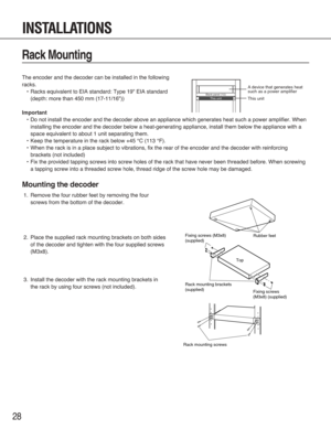 Page 2828
Rack Mounting
The encoder and the decoder can be installed in the following
racks.
•Racks equivalent to EIA standard: Type 19" EIA standard
(depth: more than 450 mm (17-11/16"))
Important
•Do not install the encoder and the decoder above an appliance which generates heat such a power amplifier. When
installing the encoder and the decoder below a heat-generating appliance, install them below the appliance with a
space equivalent to about 1 unit separating them.
•Keep the temperature in the rack...