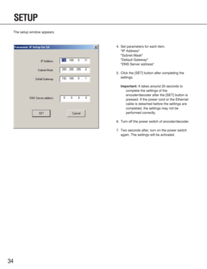 Page 3434
The setup window appears.
SETUP
4. Set parameters for each item.
"IP Address"
"Subnet Mask"
"Default Gateway"
"DNS Server address"
5. Click the [SET] button after completing the
settings.
Important:It takes around 20 seconds to
complete the settings of the
encoder/decoder after the [SET] button is
pressed. If the power cord or the Ethernet
cable is detached before the settings are
completed, the settings may not be
performed correctly.
6. Turn off the power switch of...