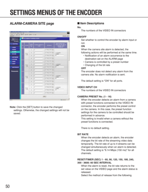 Page 5050
ALARM-CAMERA SITE page
Note:Click the [SET] button to save the changed
settings. Otherwise, the changed settings will not be
saved.
■Item Descriptions
No.
The numbers of the VIDEO IN connectors
ON/OFF
Set whether to control the encoder by alarm input or
not.
ON
When the camera site alarm is detected, the
following actions will be performed at the same time.
•Notification of an alarm occurrence to the
destination set on the ALARM page
•Camera is controlled by a preset number
•Changing of the bit rate...