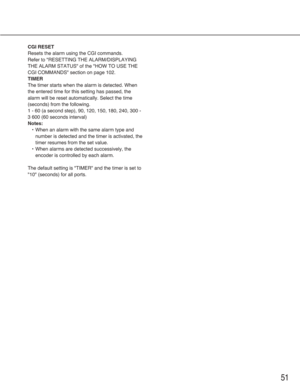 Page 5151
CGI RESET
Resets the alarm using the CGI commands.
Refer to "RESETTING THE ALARM/DISPLAYING
THE ALARM STATUS" of the "HOW TO USE THE
CGI COMMANDS" section on page 102.
TIMER
The timer starts when the alarm is detected. When
the entered time for this setting has passed, the
alarm will be reset automatically. Select the time
(seconds) from the following.
1 - 60 (a second step), 90, 120, 150, 180, 240, 300 -
3 600 (60 seconds interval)
Notes:
•When an alarm with the same alarm type and...