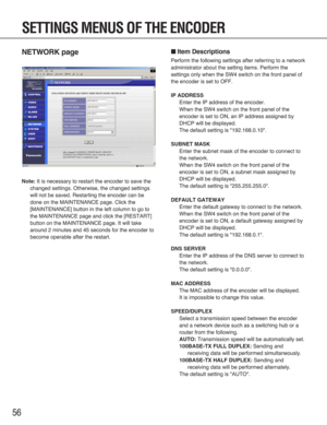 Page 5656
NETWORK page
Note:It is necessary to restart the encoder to save the
changed settings. Otherwise, the changed settings
will not be saved. Restarting the encoder can be
done on the MAINTENANCE page. Click the
[MAINTENANCE] button in the left column to go to
the MAINTENANCE page and click the [RESTART]
button on the MAINTENANCE page. It will take
around 2 minutes and 45 seconds for the encoder to
become operable after the restart.
■Item Descriptions
Perform the following settings after referring to a...