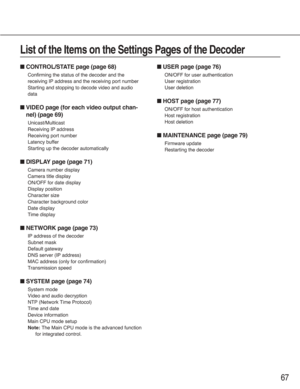 Page 6767
■CONTROL/STATE page (page 68)
Confirming the status of the decoder and the
receiving IP address and the receiving port number
Starting and stopping to decode video and audio
data
■VIDEO page (for each video output chan-
nel) (page 69)
Unicast/Multicast
Receiving IP address
Receiving port number
Latency buffer
Starting up the decoder automatically
■DISPLAY page (page 71)
Camera number display
Camera title display
ON/OFF for date display
Display position
Character size
Character background color
Date...
