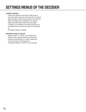 Page 7070
SETTINGS MENUS OF THE DECODER
LATENCY BUFFER
Perform the setting for the latency buffer (size of
which the internal memory of the decoder can absorb
the transmission delay of the packets in the network).
When the bigger size is selected for the latency
buffer, the transmission delay becomes longer.
If "NONE" is not selected, the video and audio may
be disturbed when turning the power of the decoder
on.
The default setting is "NONE".
DECODER START UP SETUP
Select "START" or...