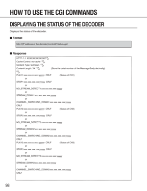 Page 9898
DISPLAYING THE STATUS OF THE DECODER
Displays the status of the decoder.
■Format
■Response
HTTP /1.1 XXXXXXXXXXXXXCR
LF
Cache-Control: no-cache  CR
LF
Content-Type: text/plain  CR
LF
Content-Length: XX  CR
LF(Store the octet number of the Message-Body decimally)
CR
LF
PLAY1:xxx.xxx.xxx.xxx:yyyyy  CRLF (Status of CH1)
or
STOP1:xxx.xxx.xxx.xxx:yyyyy  CRLF
or
NO_STREAM_DETECT1:xxx.xxx.xxx.xxx:yyyyy
or
STREAM_DOWN1:xxx.xxx.xxx.xxx:yyyyy
or
CHANNEL_SWITCHING_DOWN1:xxx.xxx.xxx.xxx:yyyyy
CRLF...