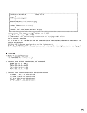 Page 9999
xxx.xxx.xxx.xxx: Video stream receiving IP address (xxx : 0 - 255)
yyyyy: Port number (yyyyy: 1024 - 65535)
PLAY: Decoder is active, and is receiving video streaming and displaying it on the monitor.
STOP: Decoder is not active.
NO_STREAM_DETECT: Decoder is active, and the receiving video streaming being received has overflowed or the
required data is missing.
STREAM_DOWN: Decoder is active and not receiving video streaming.
CHANNEL_SWITCHING_DOWN: Decoder is active, and is switching video streaming...