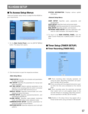 Page 5757
To Access Setup Menus
There are fourteen setup menus to adapt the WJ-HD200 to
your requirements.
1. On the 
Main Control Panel, click the [SETUP MENU]
button. The setup menu opens.
2. Click the buttons to open the respective windows.

TIMER SETUP:
Specifies the schedule and parameters
for timer recordings.
REC SETUP:Specifies the parameters for manual and
alarm recordings.
EXT REC SETUP:Selects optional parameters to be
applied to the recording while the switch connected
externally to the EXT REC...