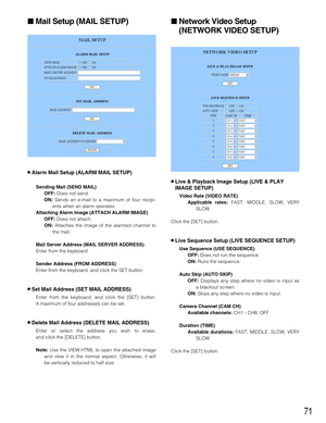 Page 7171
Mail Setup (MAIL SETUP)
8Alarm Mail Setup (ALARM MAIL SETUP)
Sending Mail (SEND MAIL)
OFF: 
Does not send.
ON: Sends an e-mail to a maximum of four recipi-
ents when an alarm operates.
Attaching Alarm Image (ATTACH ALARM IMAGE)
OFF:
Does not attach.
ON:Attaches the image of the alarmed channel to
the mail.
Mail Server Address (MAIL SERVER ADDRESS)
Enter from the keyboard.
Sender Address (FROM ADDRESS)
Enter from the keyboard, and click the SET button.
8Set Mail Address (SET MAIL ADDRESS)
Enter from...