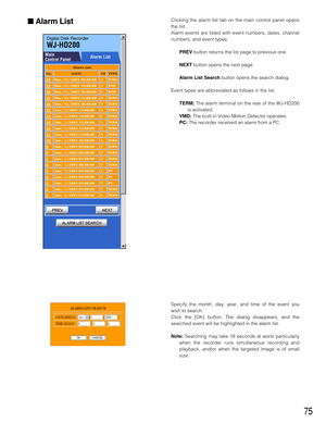 Page 7575
Clicking the alarm list tab on the main control panel opens
the list.
Alarm events are listed with event numbers, dates, channel
numbers, and event types.
PREVbutton returns the list page to previous one.
NEXTbutton opens the next page.
Alarm List Searchbutton opens the search dialog.
Event types are abbreviated as follows in the list.
TERM: The alarm terminal on the rear of the WJ-HD200
is activated.
VMD: The built-in Video Motion Detector operates.
PC:The recorder received an alarm from a PC.
Alarm...