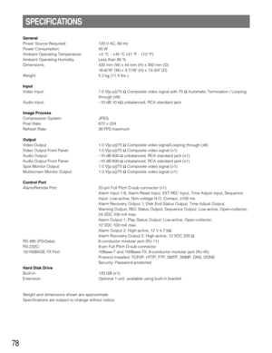 Page 7878
SPECIFICATIONS
General
Power Source Required: 120 V AC, 60 Hz
Power Consumption: 45 W
Ambient Operating Temperature: +5 °C - +45 °C (41 °F - 113 °F)
Ambient Operating Humidity: Less than 85 %
Dimensions: 420 mm (W) x 44 mm (H) x 350 mm (D)
16-9/16 (W) x 3-7/16 (H) x 13-3/4 (D)
Weight: 5.2 k
g(11.4 lbs.)
Input
Video Input: 1.0 V[p-p]/75 ΩComposite video signal with 75 ΩAutomatic Termination / Looping
through (x8)
Audio Input:–10 dB 10 kΩunbalanced, RCA standard jack
Image Process
Compression System:...