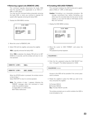 Page 8989
8Formatting HDD (HDD FORMAT)
This command initializes the HDD format and is applic-
able to HDDs of *, ERR, or ADD status.
Caution:Formatting is an irreversible procedure. We
strongly recommend that, before formatting, you
either save the recorded data into the server via the
network, or you save the data on VCR tapes via the
REC OUT terminal.
1. Display the DISK MENU window.
2. Move the cursor to HDD FORMAT, and press the
JogDial.
The password prompt appears.
3. Enter the ALL password using the CAM...